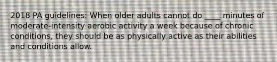 2018 PA guidelines: When older adults cannot do ____ minutes of moderate-intensity aerobic activity a week because of chronic conditions, they should be as physically active as their abilities and conditions allow.