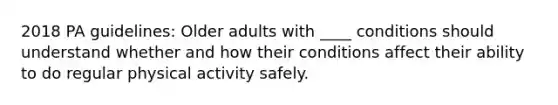 2018 PA guidelines: Older adults with ____ conditions should understand whether and how their conditions affect their ability to do regular physical activity safely.​