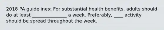 2018 PA guidelines: For substantial health benefits, adults should do at least _______________ a week. Preferably, ____ activity should be spread throughout the week.​