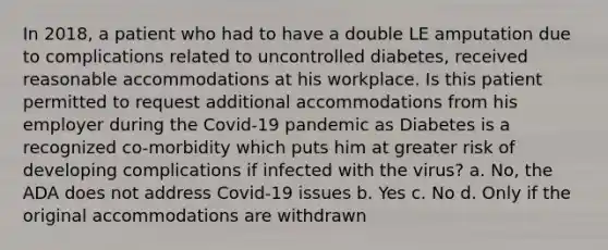 In 2018, a patient who had to have a double LE amputation due to complications related to uncontrolled diabetes, received reasonable accommodations at his workplace. Is this patient permitted to request additional accommodations from his employer during the Covid-19 pandemic as Diabetes is a recognized co-morbidity which puts him at greater risk of developing complications if infected with the virus? a. No, the ADA does not address Covid-19 issues b. Yes c. No d. Only if the original accommodations are withdrawn