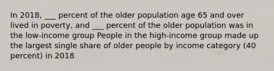 In 2018, ___ percent of the older population age 65 and over lived in poverty, and ___ percent of the older population was in the low-income group People in the high-income group made up the largest single share of older people by income category (40 percent) in 2018