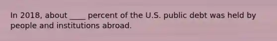 In 2018, about ____ percent of the U.S. public debt was held by people and institutions abroad.