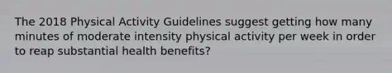 The 2018 Physical Activity Guidelines suggest getting how many minutes of moderate intensity physical activity per week in order to reap substantial health benefits?