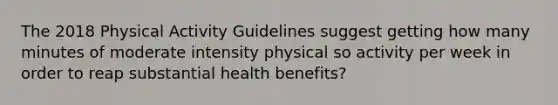 The 2018 Physical Activity Guidelines suggest getting how many minutes of moderate intensity physical so activity per week in order to reap substantial health benefits?