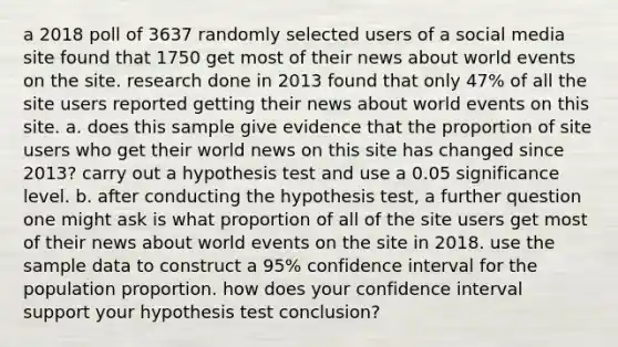 a 2018 poll of 3637 randomly selected users of a social media site found that 1750 get most of their news about world events on the site. research done in 2013 found that only 47​% of all the site users reported getting their news about world events on this site. a. does this sample give evidence that the proportion of site users who get their world news on this site has changed since​ 2013? carry out a hypothesis test and use a 0.05 significance level. b. after conducting the hypothesis​ test, a further question one might ask is what proportion of all of the site users get most of their news about world events on the site in 2018. use the sample data to construct a 95​% confidence interval for the population proportion. how does your confidence interval support your hypothesis test​ conclusion?