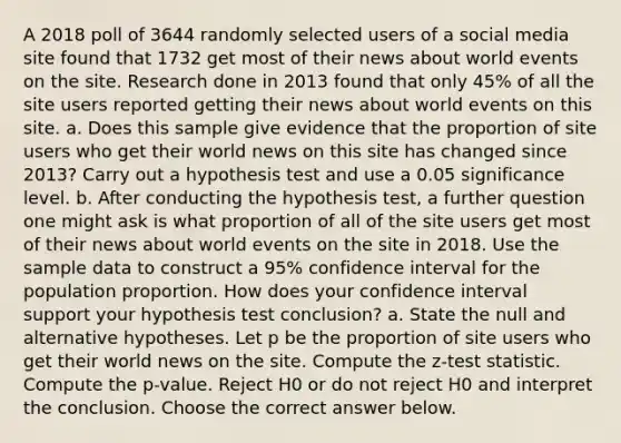 A 2018 poll of 3644 randomly selected users of a social media site found that 1732 get most of their news about world events on the site. Research done in 2013 found that only 45​% of all the site users reported getting their news about world events on this site. a. Does this sample give evidence that the proportion of site users who get their world news on this site has changed since​ 2013? Carry out a hypothesis test and use a 0.05 significance level. b. After conducting the hypothesis​ test, a further question one might ask is what proportion of all of the site users get most of their news about world events on the site in 2018. Use the sample data to construct a 95​% confidence interval for the population proportion. How does your confidence interval support your hypothesis test​ conclusion? a. State the null and alternative hypotheses. Let p be the proportion of site users who get their world news on the site. Compute the​ z-test statistic. Compute the​ p-value. Reject H0 or do not reject H0 and interpret the conclusion. Choose the correct answer below.