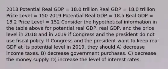 2018 Potential Real GDP = 18.0 trillion Real GDP = 18.0 trillion Price Level = 150 2019 Potential Real GDP = 18.5 Real GDP = 18.2 Price Level = 152 Consider the hypothetical information in the table above for potential real GDP, real GDP, and the price level in 2018 and in 2019 if Congress and the president do not use fiscal policy. If Congress and the president want to keep real GDP at its potential level in 2019, they should A) decrease income taxes. B) decrease government purchases. C) decrease the money supply. D) increase the level of interest rates.