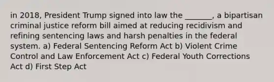 in 2018, President Trump signed into law the _______, a bipartisan criminal justice reform bill aimed at reducing recidivism and refining sentencing laws and harsh penalties in the federal system. a) Federal Sentencing Reform Act b) Violent Crime Control and Law Enforcement Act c) Federal Youth Corrections Act d) First Step Act