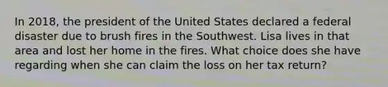 In 2018, the president of the United States declared a federal disaster due to brush fires in the Southwest. Lisa lives in that area and lost her home in the fires. What choice does she have regarding when she can claim the loss on her tax return?