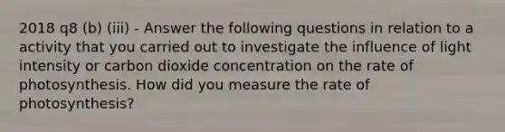 2018 q8 (b) (iii) - Answer the following questions in relation to a activity that you carried out to investigate the influence of light intensity or carbon dioxide concentration on the rate of photosynthesis. How did you measure the rate of photosynthesis?