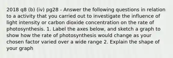 2018 q8 (b) (iv) pg28 - Answer the following questions in relation to a activity that you carried out to investigate the influence of light intensity or carbon dioxide concentration on the rate of photosynthesis. 1. Label the axes below, and sketch a graph to show how the rate of photosynthesis would change as your chosen factor varied over a wide range 2. Explain the shape of your graph