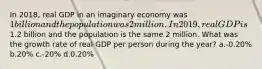 In 2018, real GDP in an imaginary economy was 1 billion and the population was 2 million. In 2019, real GDP is1.2 billion and the population is the same 2 million. What was the growth rate of real GDP per person during the year? a.-0.20% b.20% c.-20% d.0.20%