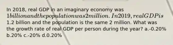 In 2018, real GDP in an imaginary economy was 1 billion and the population was 2 million. In 2019, real GDP is1.2 billion and the population is the same 2 million. What was the growth rate of real GDP per person during the year? a.-0.20% b.20% c.-20% d.0.20%