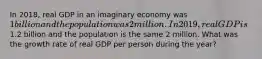 In 2018, real GDP in an imaginary economy was 1 billion and the population was 2 million. In 2019, real GDP is1.2 billion and the population is the same 2 million. What was the growth rate of real GDP per person during the year?