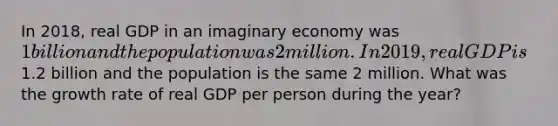 In 2018, real GDP in an imaginary economy was 1 billion and the population was 2 million. In 2019, real GDP is1.2 billion and the population is the same 2 million. What was the growth rate of real GDP per person during the year?