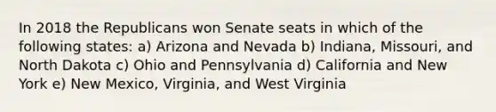 In 2018 the Republicans won Senate seats in which of the following states: a) Arizona and Nevada b) Indiana, Missouri, and North Dakota c) Ohio and Pennsylvania d) California and New York e) New Mexico, Virginia, and West Virginia