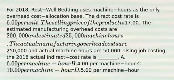 For​ 2018, Rest−Well Bedding uses machine−hours as the only overhead cost−allocation base. The direct cost rate is 6.00 per unit. The selling price of the product is17.00. The estimated manufacturing overhead costs are 200,000 and estimated 25,000 machine hours. The actual manufacturing overhead costs are250,000 and actual machine hours are 50,000. Using job​ costing, the 2018 actual indirect−cost rate is​ ________. A. 6.00 per machine−hour B.4.00 per machine−hour C. 10.00 per machine−hour D.5.00 per machine−hour