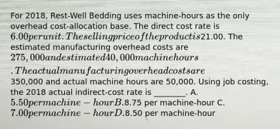 For 2018, Rest-Well Bedding uses machine-hours as the only overhead cost-allocation base. The direct cost rate is 6.00 per unit. The selling price of the product is21.00. The estimated manufacturing overhead costs are 275,000 and estimated 40,000 machine hours. The actual manufacturing overhead costs are350,000 and actual machine hours are 50,000. Using job costing, the 2018 actual indirect-cost rate is ________. A. 5.50 per machine-hour B.8.75 per machine-hour C. 7.00 per machine-hour D.8.50 per machine-hour