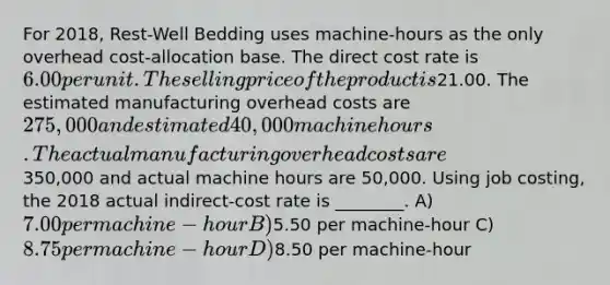 For 2018, Rest-Well Bedding uses machine-hours as the only overhead cost-allocation base. The direct cost rate is 6.00 per unit. The selling price of the product is21.00. The estimated manufacturing overhead costs are 275,000 and estimated 40,000 machine hours. The actual manufacturing overhead costs are350,000 and actual machine hours are 50,000. Using job costing, the 2018 actual indirect-cost rate is ________. A) 7.00 per machine-hour B)5.50 per machine-hour C) 8.75 per machine-hour D)8.50 per machine-hour