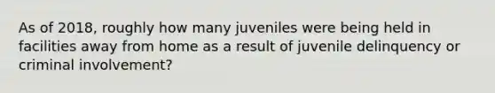 As of 2018, roughly how many juveniles were being held in facilities away from home as a result of juvenile delinquency or criminal involvement?