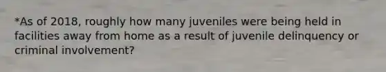 *As of 2018, roughly how many juveniles were being held in facilities away from home as a result of juvenile delinquency or criminal involvement?