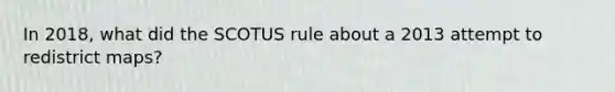 In 2018, what did the SCOTUS rule about a 2013 attempt to redistrict maps?