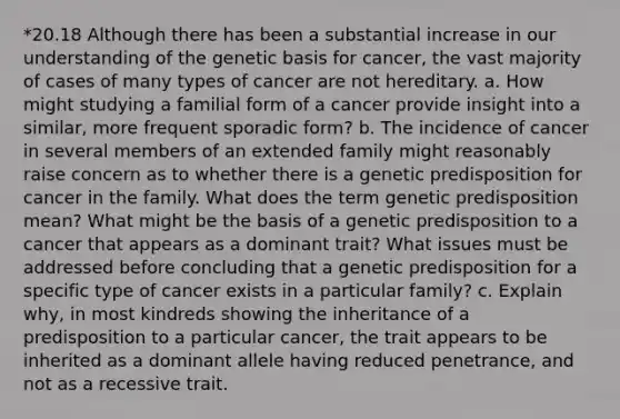 *20.18 Although there has been a substantial increase in our understanding of the genetic basis for cancer, the vast majority of cases of many types of cancer are not hereditary. a. How might studying a familial form of a cancer provide insight into a similar, more frequent sporadic form? b. The incidence of cancer in several members of an extended family might reasonably raise concern as to whether there is a genetic predisposition for cancer in the family. What does the term genetic predisposition mean? What might be the basis of a genetic predisposition to a cancer that appears as a dominant trait? What issues must be addressed before concluding that a genetic predisposition for a specific type of cancer exists in a particular family? c. Explain why, in most kindreds showing the inheritance of a predisposition to a particular cancer, the trait appears to be inherited as a dominant allele having reduced penetrance, and not as a recessive trait.