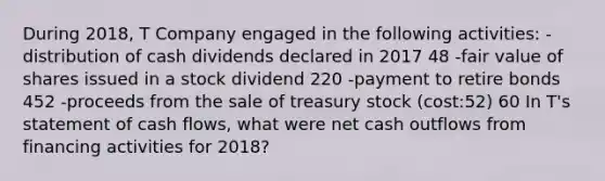 During 2018, T Company engaged in the following activities: -distribution of cash dividends declared in 2017 48 -fair value of shares issued in a stock dividend 220 -payment to retire bonds 452 -proceeds from the sale of treasury stock (cost:52) 60 In T's statement of cash flows, what were net cash outflows from financing activities for 2018?