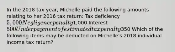 In the 2018 tax year, Michelle paid the following amounts relating to her 2016 tax return: Tax deficiency 5,000 Negligence penalty1,000 Interest 500 Underpayment of estimated tax penalty350 Which of the following items may be deducted on Michelle's 2018 individual income tax return?