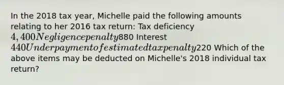 In the 2018 tax year, Michelle paid the following amounts relating to her 2016 tax return: Tax deficiency 4,400 Negligence penalty880 Interest 440 Underpayment of estimated tax penalty220 Which of the above items may be deducted on Michelle's 2018 individual tax return?