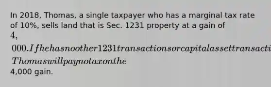 In 2018, Thomas, a single taxpayer who has a marginal tax rate of 10%, sells land that is Sec. 1231 property at a gain of 4,000. If he has no other 1231 transactions or capital asset transactions and has no nonrecaptured 1231 gain, Thomas will pay no tax on the4,000 gain.