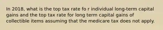 In 2018, what is the top tax rate fo r individual long-term capital gains and the top tax rate for long term capital gains of collectible items assuming that the medicare tax does not apply.