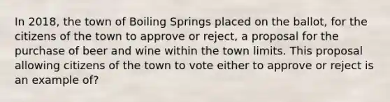 In 2018, the town of Boiling Springs placed on the ballot, for the citizens of the town to approve or reject, a proposal for the purchase of beer and wine within the town limits. This proposal allowing citizens of the town to vote either to approve or reject is an example of?