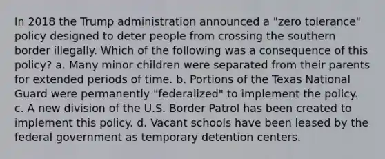 In 2018 the Trump administration announced a "zero tolerance" policy designed to deter people from crossing the southern border illegally. Which of the following was a consequence of this policy? a. Many minor children were separated from their parents for extended periods of time. b. Portions of the Texas National Guard were permanently "federalized" to implement the policy. c. A new division of the U.S. Border Patrol has been created to implement this policy. d. Vacant schools have been leased by the federal government as temporary detention centers.