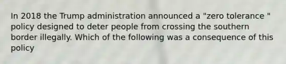 In 2018 the Trump administration announced a "zero tolerance " policy designed to deter people from crossing the southern border illegally. Which of the following was a consequence of this policy