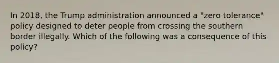 In 2018, the Trump administration announced a "zero tolerance" policy designed to deter people from crossing the southern border illegally. Which of the following was a consequence of this policy?