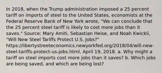 In​ 2018, when the Trump administration imposed a 25 percent tariff on imports of steel to the United​ States, economists at the Federal Reserve Bank of New York​ wrote, "We can conclude that the 25 percent steel tariff is likely to cost more jobs than it​ saves." ​Source: Mary​ Amiti, Sebastian​ Heise, and Noah​ Kwickli, "Will New Steel Tariffs Protect U.S.​ Jobs?" https://libertystreeteconomics.newyorkfed.org/2018/04/will-new-steel-tariffs-protect-us-jobs.html, April​ 19, 2018. a. Why might a tariff on steel imports cost more jobs than it​ saves? b. Which jobs are being​ saved, and which are being​ lost?