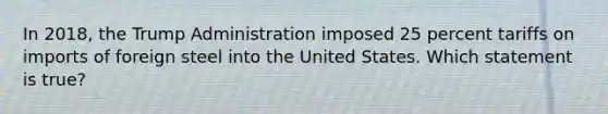 In 2018, the Trump Administration imposed 25 percent tariffs on imports of foreign steel into the United States. Which statement is true?