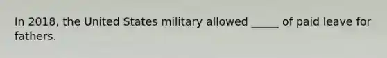 In 2018, the United States military allowed _____ of paid leave for fathers.