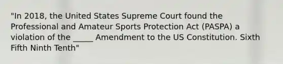 "In 2018, the United States Supreme Court found the Professional and Amateur Sports Protection Act (PASPA) a violation of the _____ Amendment to the US Constitution. Sixth Fifth Ninth Tenth"