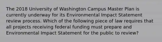 The 2018 University of Washington Campus Master Plan is currently underway for its Environmental Impact Statement review process. Which of the following piece of law requires that all projects receiving federal funding must prepare and Environmental Impact Statement for the public to review?