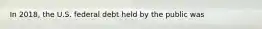 In 2018, the U.S. federal debt held by the public was