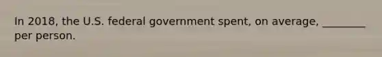 In 2018, the U.S. federal government spent, on average, ________ per person.