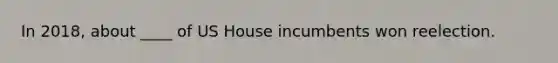 In 2018, about ____ of US House incumbents won reelection.