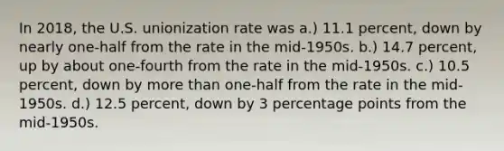 In 2018, the U.S. unionization rate was a.) 11.1 percent, down by nearly one-half from the rate in the mid-1950s. b.) 14.7 percent, up by about one-fourth from the rate in the mid-1950s. c.) 10.5 percent, down by more than one-half from the rate in the mid-1950s. d.) 12.5 percent, down by 3 percentage points from the mid-1950s.