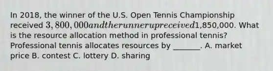 In 2018, the winner of the U.S. Open Tennis Championship received 3,800,000 and the runner up received1,850,000. What is the resource allocation method in professional tennis? Professional tennis allocates resources by _______. A. market price B. contest C. lottery D. sharing