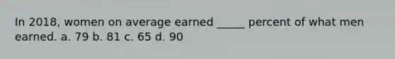 In 2018, women on average earned _____ percent of what men earned. a. 79 b. 81 c. 65 d. 90