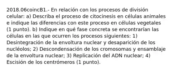 2018.06coincB1.- En relación con los procesos de división celular: a) Describa el proceso de citocinesis en células animales e indique las diferencias con este proceso en células vegetales (1 punto). b) Indique en qué fase concreta se encontrarían las células en las que ocurren los procesos siguientes: 1) Desintegración de la envoltura nuclear y desaparición de los nucléolos; 2) Descondensación de los cromosomas y ensamblaje de la envoltura nuclear; 3) Replicación del ADN nuclear; 4) Escisión de los centrómeros (1 punto).