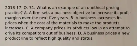 2018-17, Q. 71. What is an example of an unethical pricing practice? A. A firm sets a business objective to increase its profit margins over the next five years. B. A business increases its prices when the cost of the materials to make the products increases. C. A company prices its products low in an attempt to drive its competitors out of business. D. A business prices a new product line to reflect high quality and status.