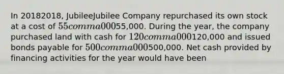 In 20182018​, JubileeJubilee Company repurchased its own stock at a cost of 55 comma 00055,000. During the​ year, the company purchased land with cash for 120 comma 000120,000 and issued bonds payable for 500 comma 000500,000. Net cash provided by financing activities for the year would have been